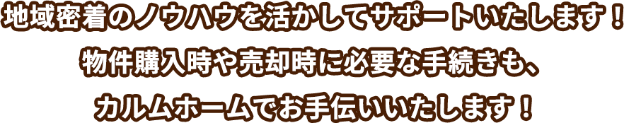 地域密着のノウハウを活かしてサポートいたします！物件購⼊時や売却時に必要な⼿続きも、カルムホームでお⼿伝いいたします！